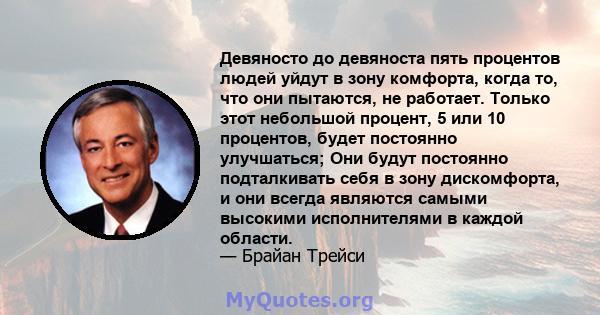 Девяносто до девяноста пять процентов людей уйдут в зону комфорта, когда то, что они пытаются, не работает. Только этот небольшой процент, 5 или 10 процентов, будет постоянно улучшаться; Они будут постоянно подталкивать 