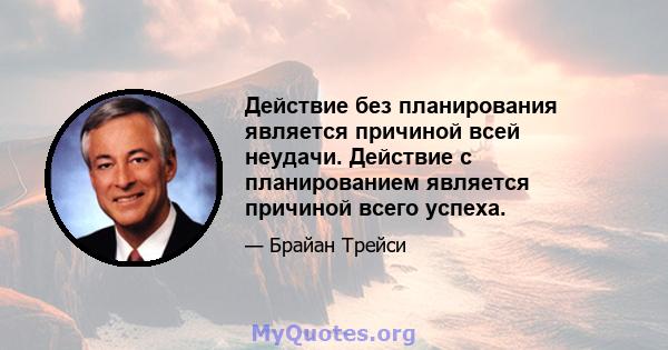 Действие без планирования является причиной всей неудачи. Действие с планированием является причиной всего успеха.