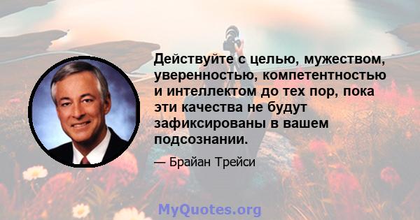 Действуйте с целью, мужеством, уверенностью, компетентностью и интеллектом до тех пор, пока эти качества не будут зафиксированы в вашем подсознании.