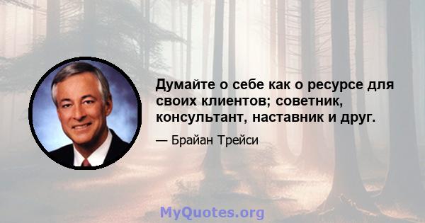 Думайте о себе как о ресурсе для своих клиентов; советник, консультант, наставник и друг.