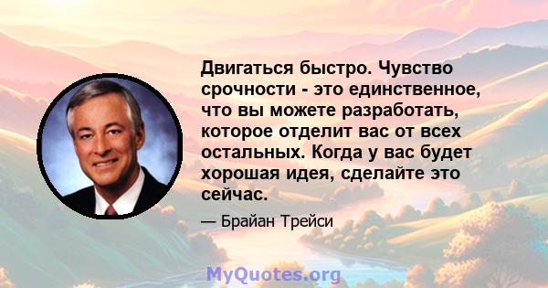 Двигаться быстро. Чувство срочности - это единственное, что вы можете разработать, которое отделит вас от всех остальных. Когда у вас будет хорошая идея, сделайте это сейчас.