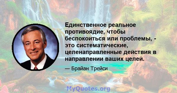 Единственное реальное противоядие, чтобы беспокоиться или проблемы, - это систематические, целенаправленные действия в направлении ваших целей.