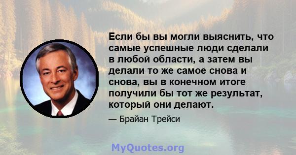 Если бы вы могли выяснить, что самые успешные люди сделали в любой области, а затем вы делали то же самое снова и снова, вы в конечном итоге получили бы тот же результат, который они делают.