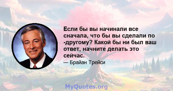 Если бы вы начинали все сначала, что бы вы сделали по -другому? Какой бы ни был ваш ответ, начните делать это сейчас.