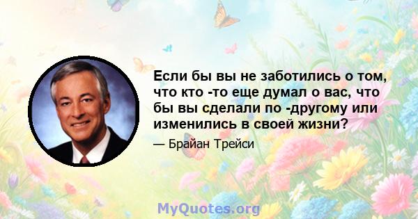 Если бы вы не заботились о том, что кто -то еще думал о вас, что бы вы сделали по -другому или изменились в своей жизни?