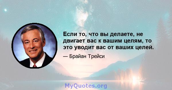 Если то, что вы делаете, не двигает вас к вашим целям, то это уводит вас от ваших целей.