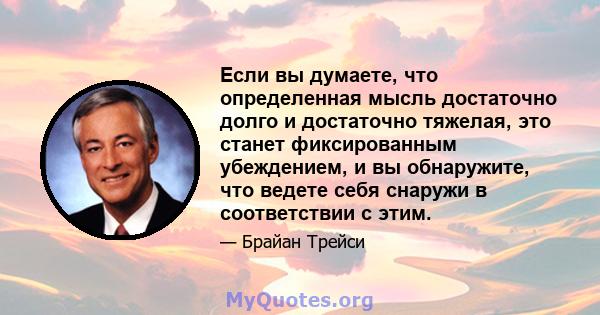 Если вы думаете, что определенная мысль достаточно долго и достаточно тяжелая, это станет фиксированным убеждением, и вы обнаружите, что ведете себя снаружи в соответствии с этим.