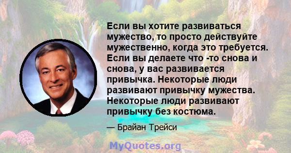 Если вы хотите развиваться мужество, то просто действуйте мужественно, когда это требуется. Если вы делаете что -то снова и снова, у вас развивается привычка. Некоторые люди развивают привычку мужества. Некоторые люди