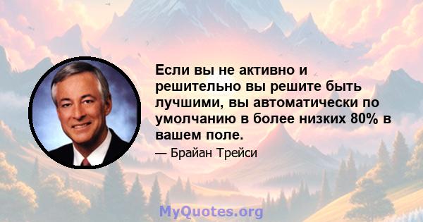 Если вы не активно и решительно вы решите быть лучшими, вы автоматически по умолчанию в более низких 80% в вашем поле.