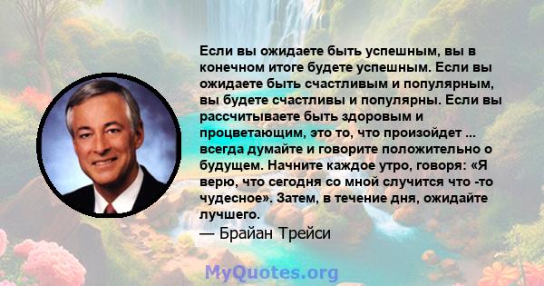 Если вы ожидаете быть успешным, вы в конечном итоге будете успешным. Если вы ожидаете быть счастливым и популярным, вы будете счастливы и популярны. Если вы рассчитываете быть здоровым и процветающим, это то, что