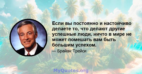 Если вы постоянно и настойчиво делаете то, что делают другие успешные люди, ничто в мире не может помешать вам быть большим успехом.