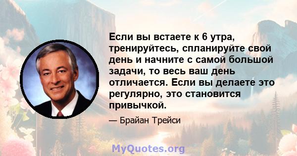 Если вы встаете к 6 утра, тренируйтесь, спланируйте свой день и начните с самой большой задачи, то весь ваш день отличается. Если вы делаете это регулярно, это становится привычкой.