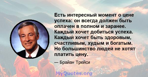 Есть интересный момент о цене успеха: он всегда должен быть оплачен в полном и заранее. Каждый хочет добиться успеха. Каждый хочет быть здоровым, счастливым, худым и богатым. Но большинство людей не хотят платить цену.