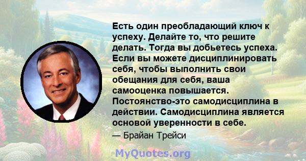 Есть один преобладающий ключ к успеху. Делайте то, что решите делать. Тогда вы добьетесь успеха. Если вы можете дисциплинировать себя, чтобы выполнить свои обещания для себя, ваша самооценка повышается. Постоянство-это