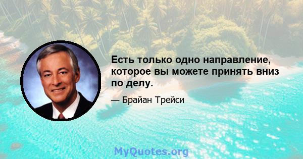 Есть только одно направление, которое вы можете принять вниз по делу.