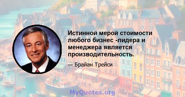 Истинной мерой стоимости любого бизнес -лидера и менеджера является производительность.