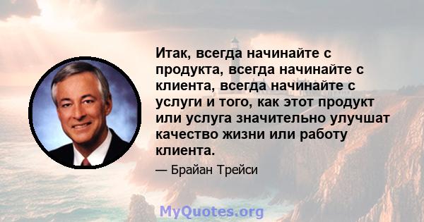 Итак, всегда начинайте с продукта, всегда начинайте с клиента, всегда начинайте с услуги и того, как этот продукт или услуга значительно улучшат качество жизни или работу клиента.