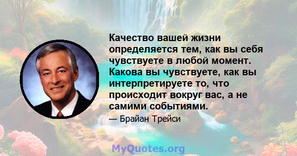 Качество вашей жизни определяется тем, как вы себя чувствуете в любой момент. Какова вы чувствуете, как вы интерпретируете то, что происходит вокруг вас, а не самими событиями.