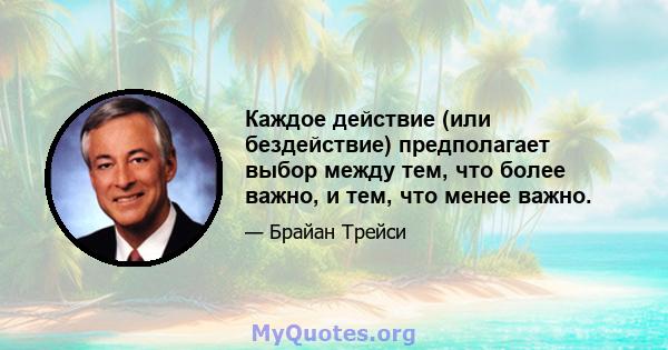 Каждое действие (или бездействие) предполагает выбор между тем, что более важно, и тем, что менее важно.