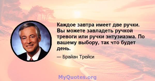 Каждое завтра имеет две ручки. Вы можете завладеть ручкой тревоги или ручки энтузиазма. По вашему выбору, так что будет день.