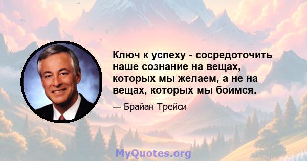 Ключ к успеху - сосредоточить наше сознание на вещах, которых мы желаем, а не на вещах, которых мы боимся.