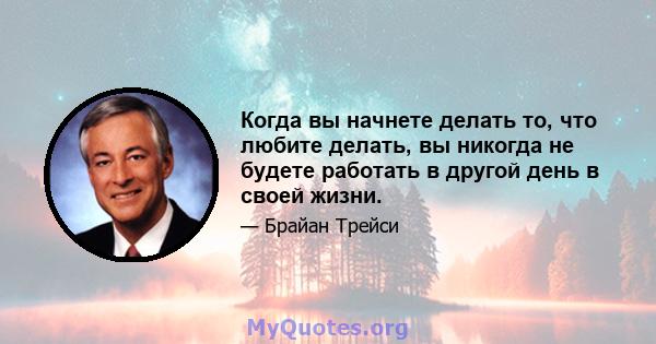 Когда вы начнете делать то, что любите делать, вы никогда не будете работать в другой день в своей жизни.