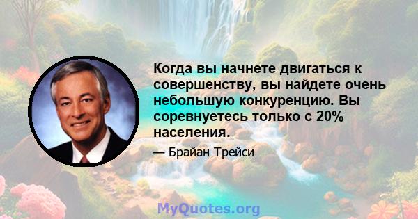 Когда вы начнете двигаться к совершенству, вы найдете очень небольшую конкуренцию. Вы соревнуетесь только с 20% населения.