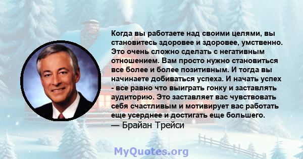 Когда вы работаете над своими целями, вы становитесь здоровее и здоровее, умственно. Это очень сложно сделать с негативным отношением. Вам просто нужно становиться все более и более позитивным. И тогда вы начинаете