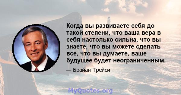 Когда вы развиваете себя до такой степени, что ваша вера в себя настолько сильна, что вы знаете, что вы можете сделать все, что вы думаете, ваше будущее будет неограниченным.