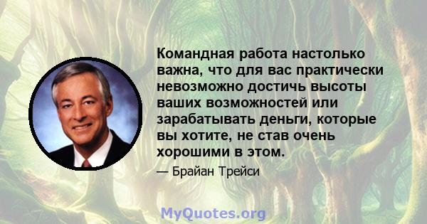 Командная работа настолько важна, что для вас практически невозможно достичь высоты ваших возможностей или зарабатывать деньги, которые вы хотите, не став очень хорошими в этом.