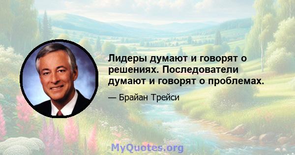 Лидеры думают и говорят о решениях. Последователи думают и говорят о проблемах.