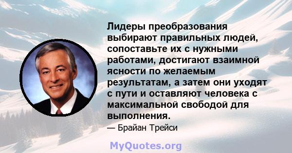 Лидеры преобразования выбирают правильных людей, сопоставьте их с нужными работами, достигают взаимной ясности по желаемым результатам, а затем они уходят с пути и оставляют человека с максимальной свободой для