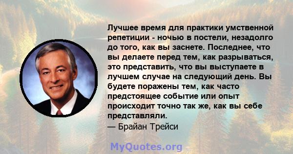 Лучшее время для практики умственной репетиции - ночью в постели, незадолго до того, как вы заснете. Последнее, что вы делаете перед тем, как разрываться, это представить, что вы выступаете в лучшем случае на следующий