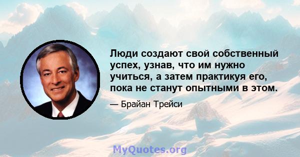 Люди создают свой собственный успех, узнав, что им нужно учиться, а затем практикуя его, пока не станут опытными в этом.