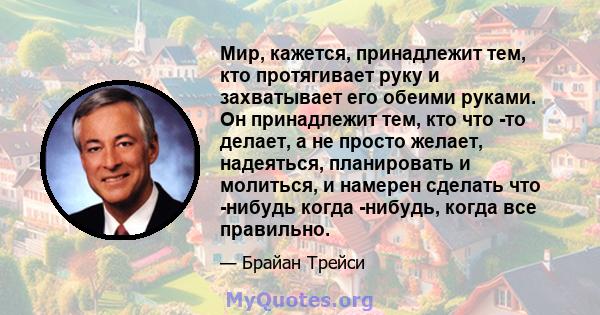 Мир, кажется, принадлежит тем, кто протягивает руку и захватывает его обеими руками. Он принадлежит тем, кто что -то делает, а не просто желает, надеяться, планировать и молиться, и намерен сделать что -нибудь когда