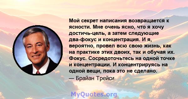 Мой секрет написания возвращается к ясности. Мне очень ясно, что я хочу достичь-цель, а затем следующие два-фокус и концентрация. И я, вероятно, провел всю свою жизнь, как на практике этих двоих, так и обучая их. Фокус. 