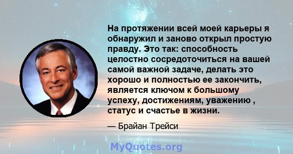 На протяжении всей моей карьеры я обнаружил и заново открыл простую правду. Это так: способность целостно сосредоточиться на вашей самой важной задаче, делать это хорошо и полностью ее закончить, является ключом к