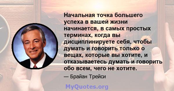 Начальная точка большего успеха в вашей жизни начинается, в самых простых терминах, когда вы дисциплинируете себя, чтобы думать и говорить только о вещах, которые вы хотите, и отказываетесь думать и говорить обо всем,