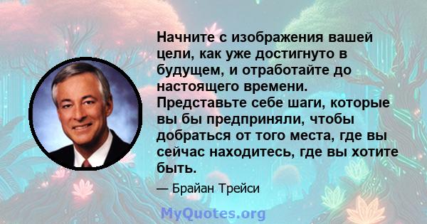 Начните с изображения вашей цели, как уже достигнуто в будущем, и отработайте до настоящего времени. Представьте себе шаги, которые вы бы предприняли, чтобы добраться от того места, где вы сейчас находитесь, где вы