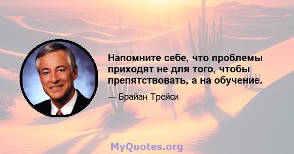 Напомните себе, что проблемы приходят не для того, чтобы препятствовать, а на обучение.