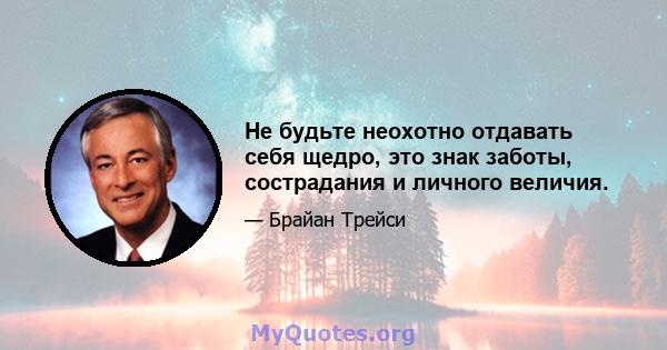 Не будьте неохотно отдавать себя щедро, это знак заботы, сострадания и личного величия.