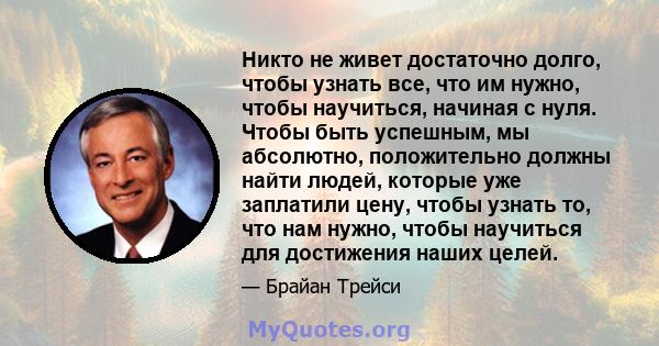 Никто не живет достаточно долго, чтобы узнать все, что им нужно, чтобы научиться, начиная с нуля. Чтобы быть успешным, мы абсолютно, положительно должны найти людей, которые уже заплатили цену, чтобы узнать то, что нам