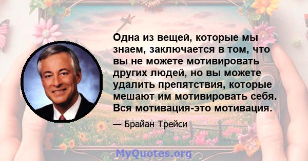 Одна из вещей, которые мы знаем, заключается в том, что вы не можете мотивировать других людей, но вы можете удалить препятствия, которые мешают им мотивировать себя. Вся мотивация-это мотивация.