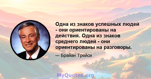 Одна из знаков успешных людей - они ориентированы на действия. Одна из знаков среднего людей - они ориентированы на разговоры.