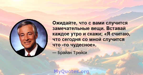 Ожидайте, что с вами случится замечательные вещи. Вставай каждое утро и скажи; «Я считаю, что сегодня со мной случится что -то чудесное».