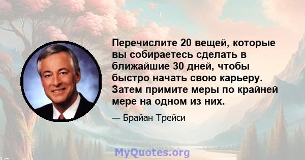 Перечислите 20 вещей, которые вы собираетесь сделать в ближайшие 30 дней, чтобы быстро начать свою карьеру. Затем примите меры по крайней мере на одном из них.