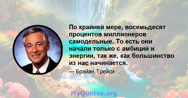 По крайней мере, восемьдесят процентов миллионеров самодельные. То есть они начали только с амбиций и энергии, так же, как большинство из нас начинается.