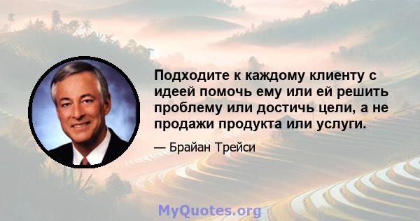 Подходите к каждому клиенту с идеей помочь ему или ей решить проблему или достичь цели, а не продажи продукта или услуги.