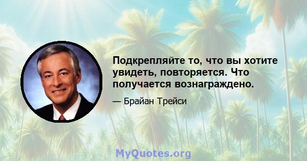 Подкрепляйте то, что вы хотите увидеть, повторяется. Что получается вознаграждено.