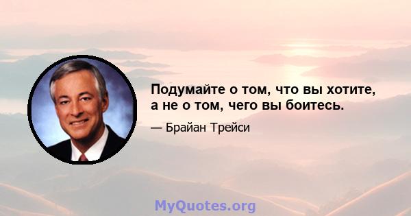 Подумайте о том, что вы хотите, а не о том, чего вы боитесь.